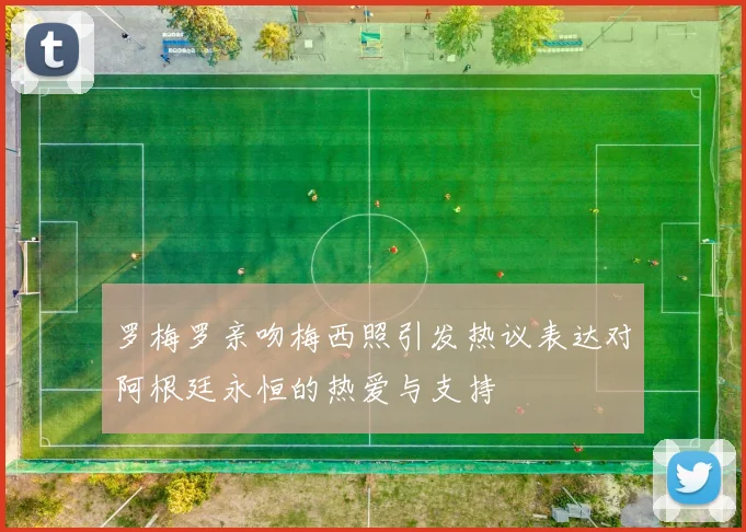 罗梅罗亲吻梅西照引发热议表达对阿根廷永恒的热爱与支持