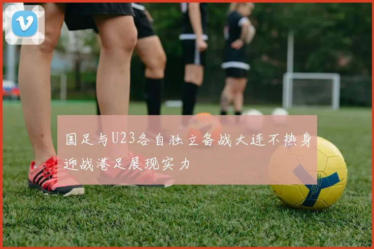 国足与U23各自独立备战大连不热身迎战港足展现实力