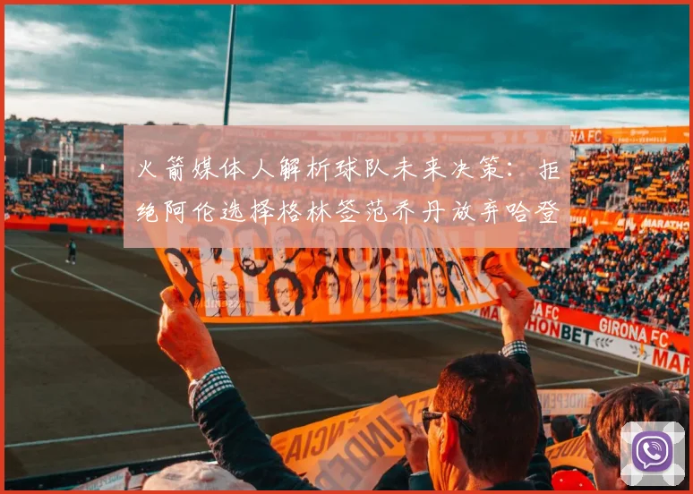 火箭媒体人解析球队未来决策：拒绝阿伦选择格林签范乔丹放弃哈登