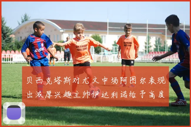 贝西克塔斯对尤文中场阿图尔表现出浓厚兴趣主帅伊达利诺给予高度评价