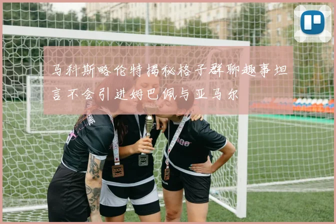 马科斯略伦特揭秘格子群聊趣事坦言不会引进姆巴佩与亚马尔