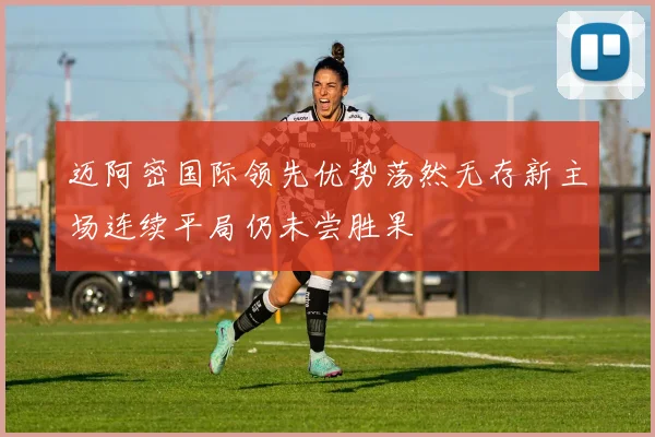 迈阿密国际领先优势荡然无存新主场连续平局仍未尝胜果