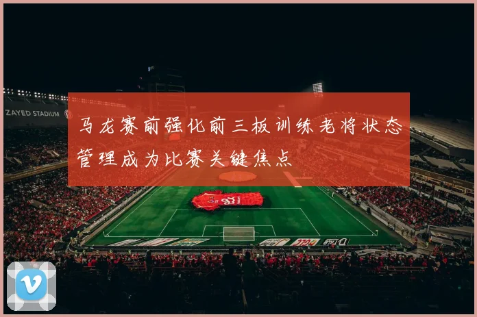 马龙赛前强化前三板训练老将状态管理成为比赛关键焦点