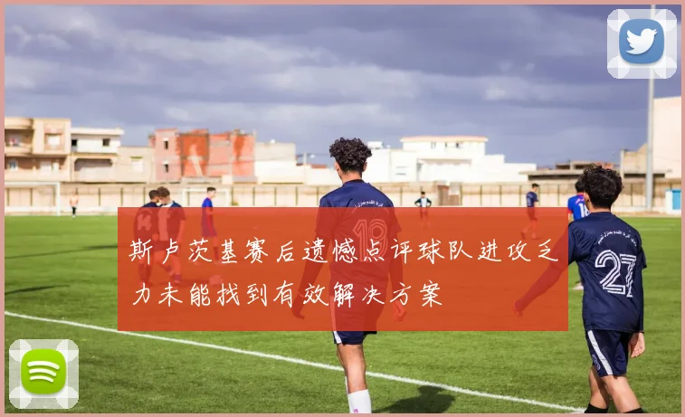 斯卢茨基赛后遗憾点评球队进攻乏力未能找到有效解决方案