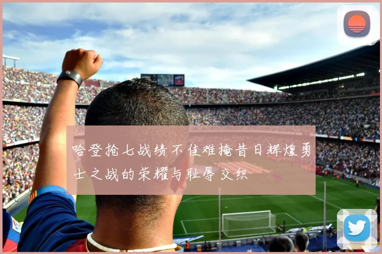 哈登抢七战绩不佳难掩昔日辉煌勇士之战的荣耀与耻辱交织