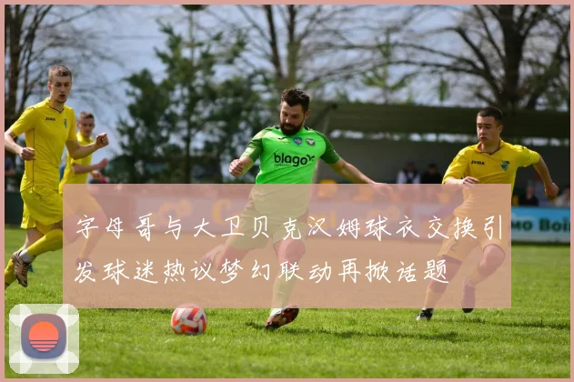 字母哥与大卫贝克汉姆球衣交换引发球迷热议梦幻联动再掀话题