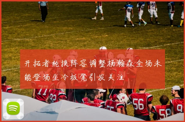 开拓者轮换阵容调整杨瀚森全场未能登场坐冷板凳引发关注