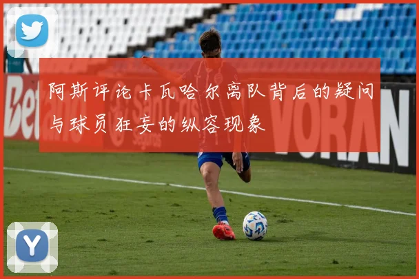 阿斯评论卡瓦哈尔离队背后的疑问与球员狂妄的纵容现象