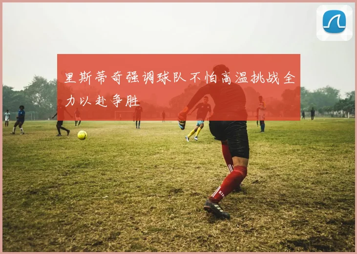 里斯蒂奇强调球队不怕高温挑战全力以赴争胜