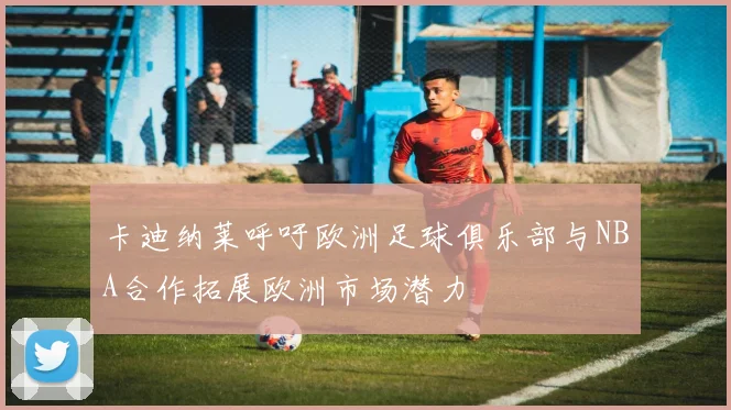 卡迪纳莱呼吁欧洲足球俱乐部与NBA合作拓展欧洲市场潜力