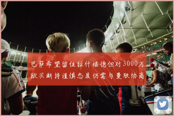 巴萨希望留住拉什福德但对3000万欧买断持谨慎态度仍需与曼联协商