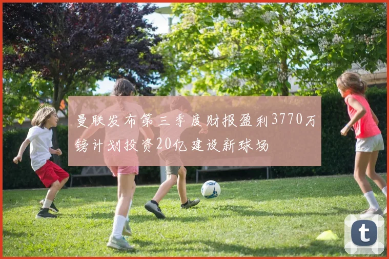 曼联发布第三季度财报盈利3770万镑计划投资20亿建设新球场
