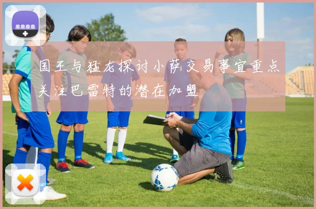 国王与猛龙探讨小萨交易事宜重点关注巴雷特的潜在加盟