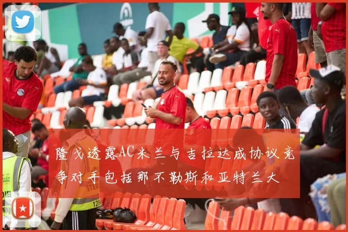 隆戈透露AC米兰与吉拉达成协议竞争对手包括那不勒斯和亚特兰大