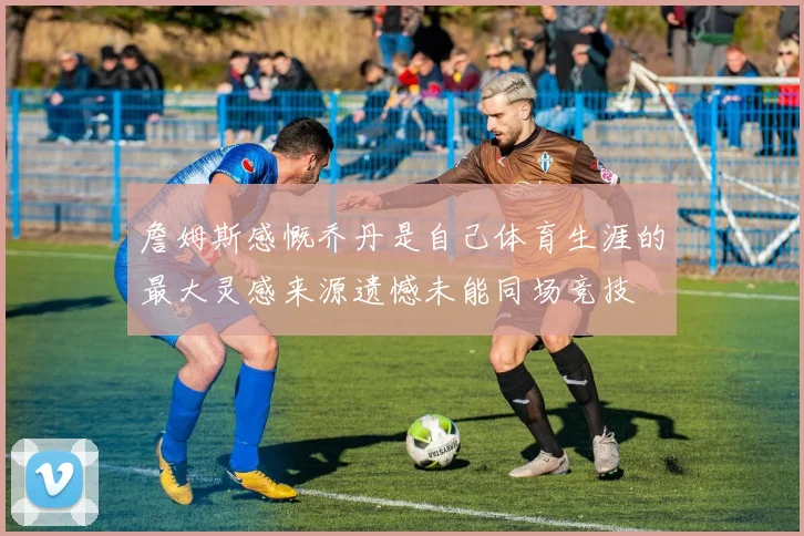 詹姆斯感慨乔丹是自己体育生涯的最大灵感来源遗憾未能同场竞技