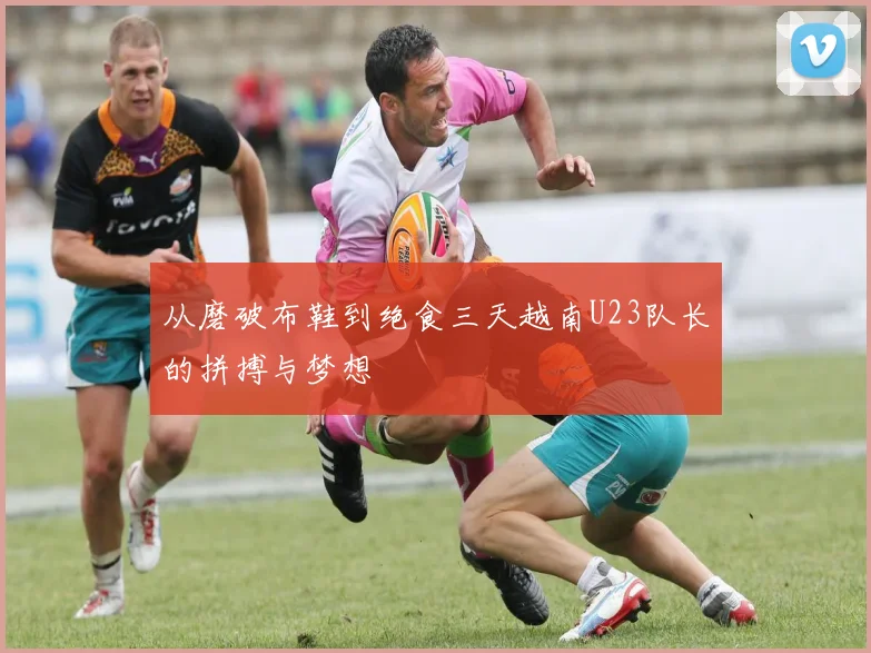 从磨破布鞋到绝食三天越南U23队长的拼搏与梦想