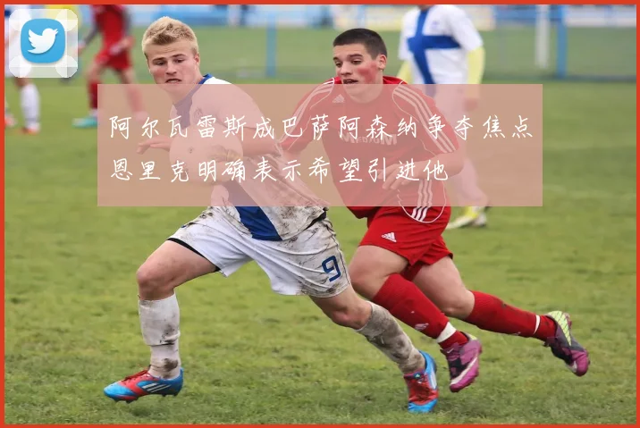 阿尔瓦雷斯成巴萨阿森纳争夺焦点恩里克明确表示希望引进他